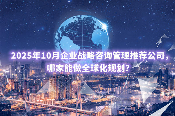 2025年10月企業(yè)戰(zhàn)略咨詢(xún)管理推薦公司，哪家能做全球化規(guī)劃？